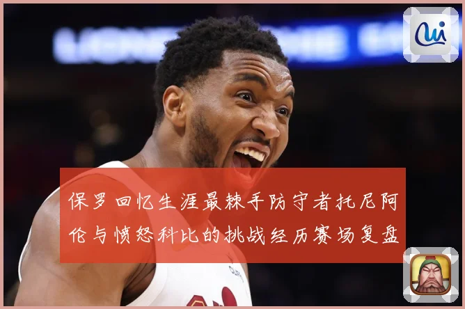 保罗回忆生涯最棘手防守者托尼阿伦与愤怒科比的挑战经历赛场复盘