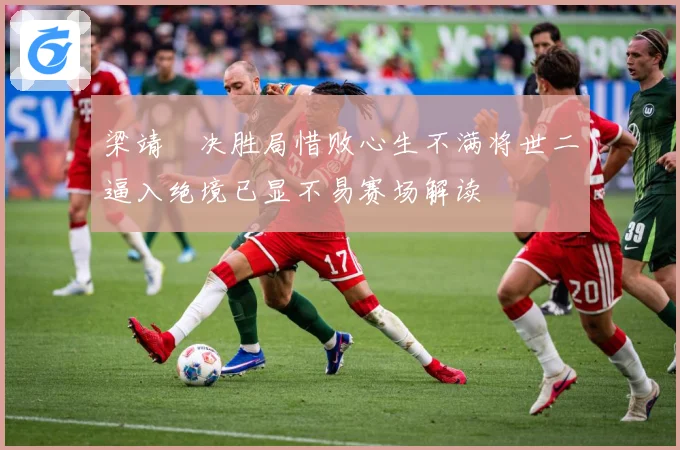 梁靖崑决胜局惜败心生不满将世二逼入绝境已显不易赛场解读