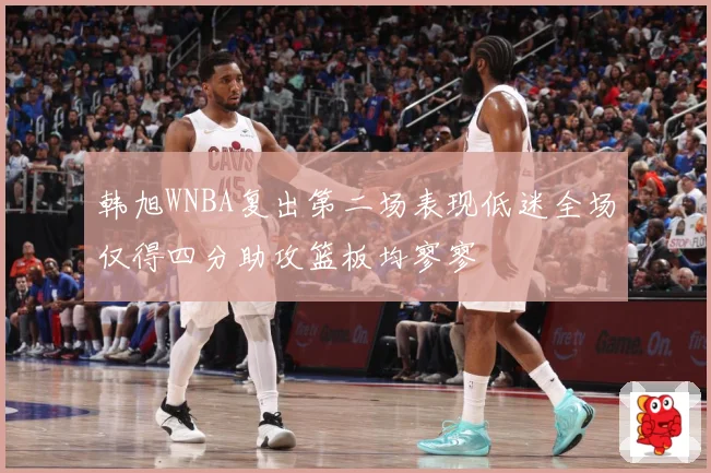 韩旭WNBA复出第二场表现低迷全场仅得四分助攻篮板均寥寥