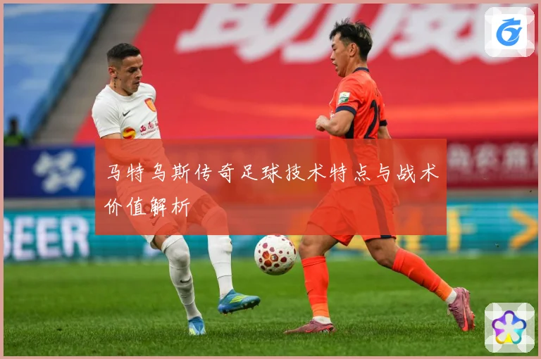 马特乌斯传奇足球技术特点与战术价值解析