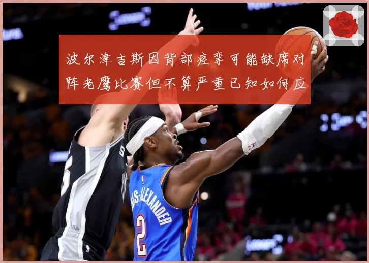 波尔津吉斯因背部痉挛可能缺席对阵老鹰比赛但不算严重已知如何应赛场复盘