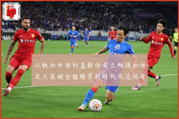 从铁血中场到蓝桥传奇兰帕德如何定义英超全能球员新时代风范传奇战术观察