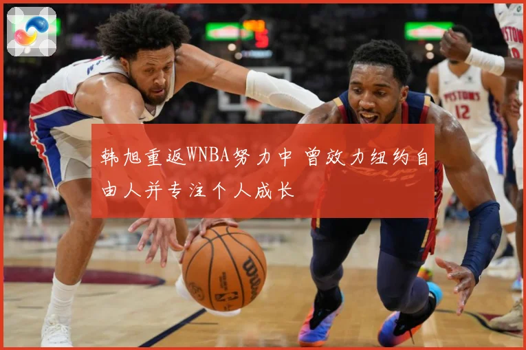 韩旭重返WNBA努力中 曾效力纽约自由人并专注个人成长