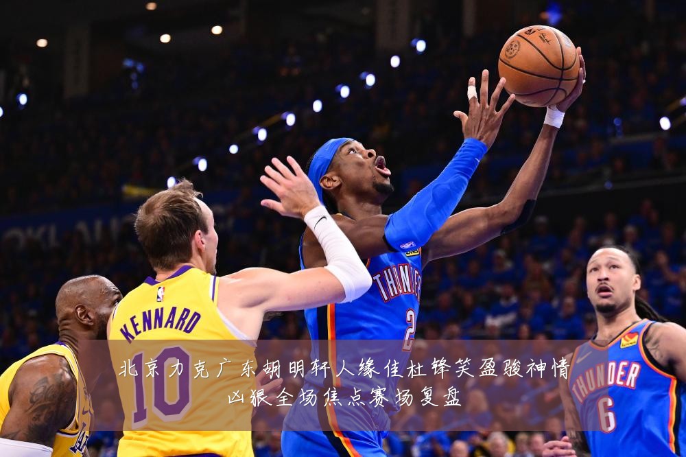 北京力克广东胡明轩人缘佳杜锋笑盈骏神情凶狠全场焦点赛场复盘