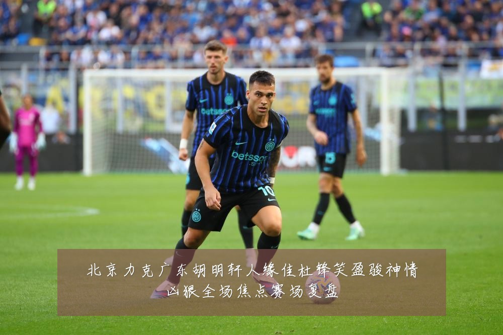 北京力克广东胡明轩人缘佳杜锋笑盈骏神情凶狠全场焦点赛场复盘