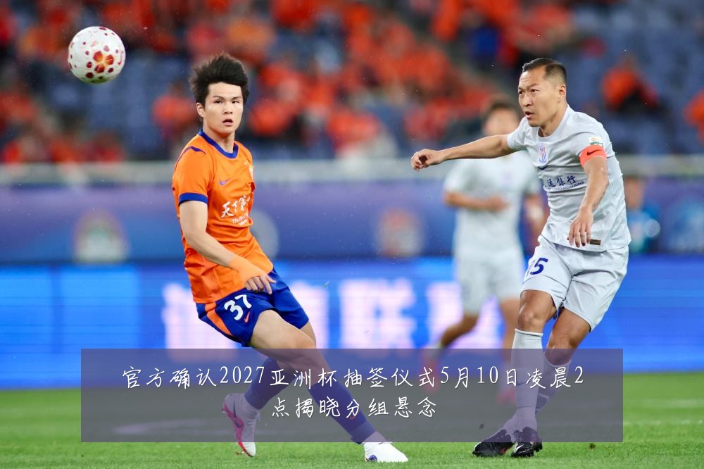 官方确认2027亚洲杯抽签仪式5月10日凌晨2点揭晓分组悬念
